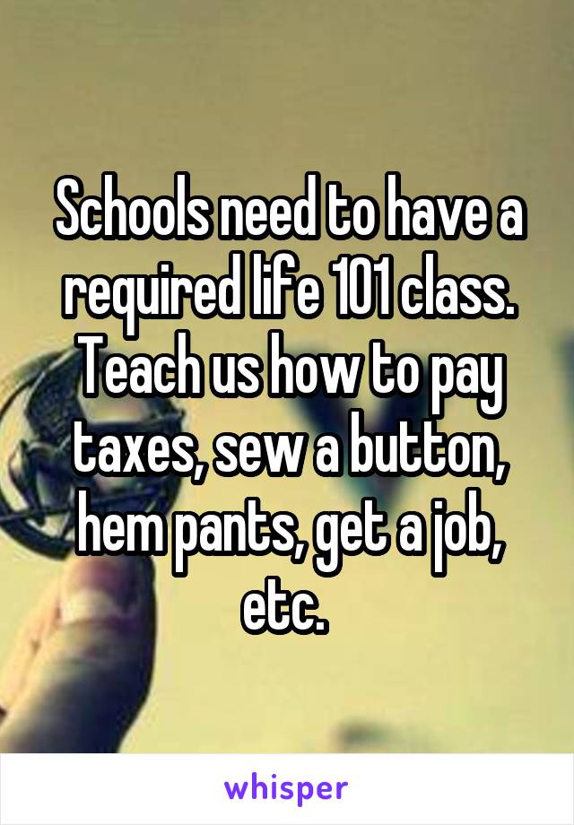 Schools need to have a required life 101 class. Teach us how to pay taxes, sew a button, hem pants, get a job, etc. 