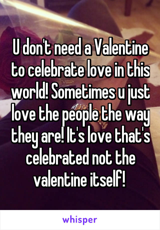 U don't need a Valentine to celebrate love in this world! Sometimes u just love the people the way they are! It's love that's celebrated not the valentine itself! 