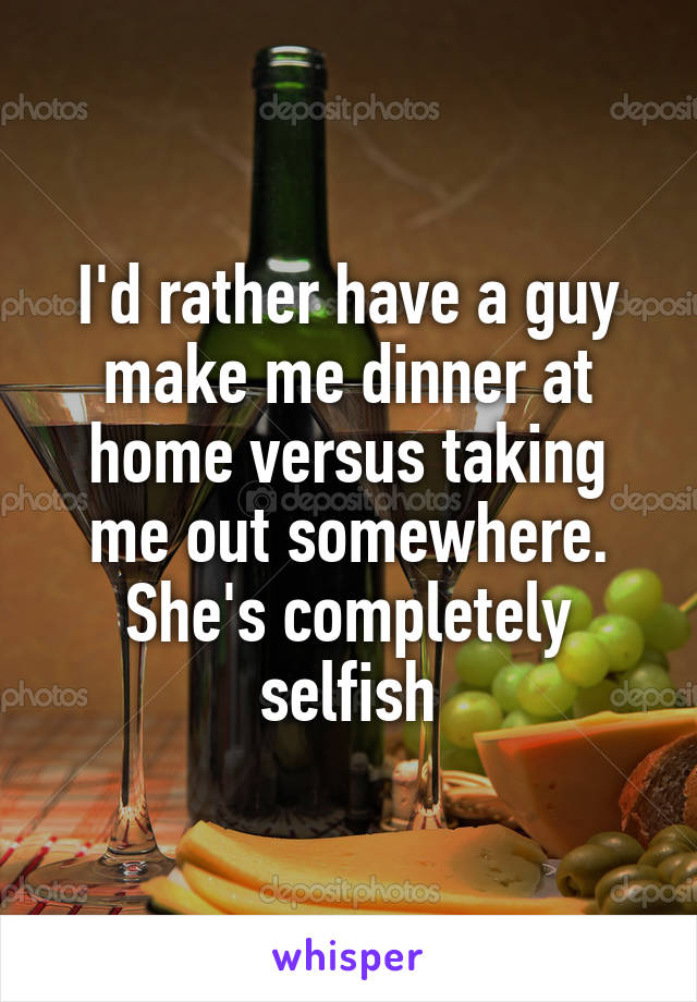 I'd rather have a guy make me dinner at home versus taking me out somewhere. She's completely selfish