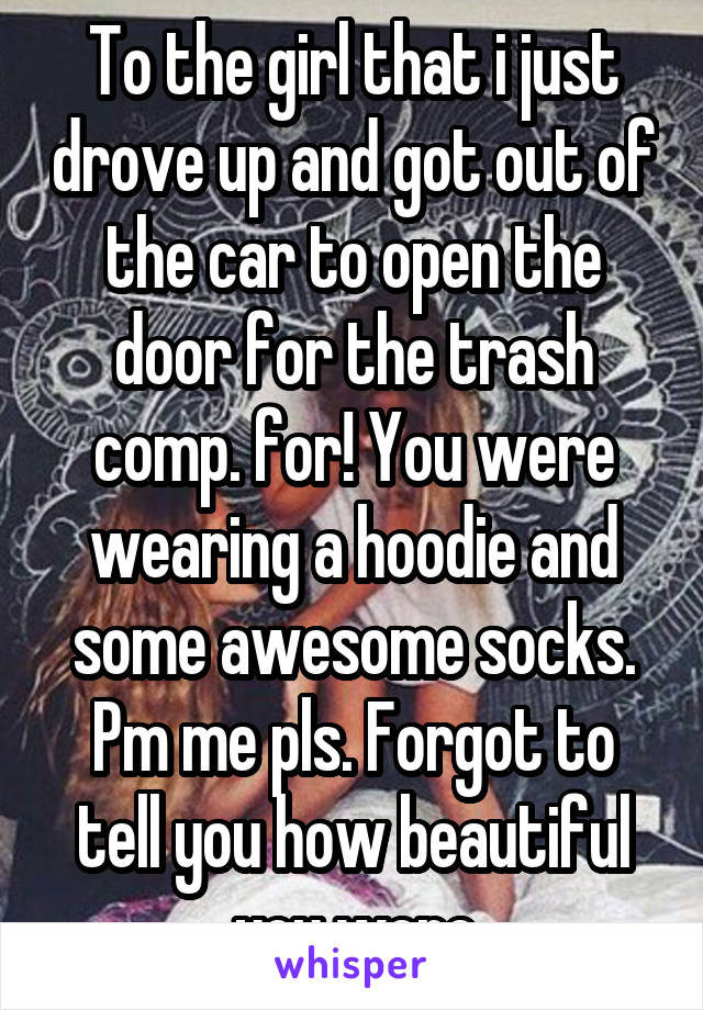 To the girl that i just drove up and got out of the car to open the door for the trash comp. for! You were wearing a hoodie and some awesome socks. Pm me pls. Forgot to tell you how beautiful you were