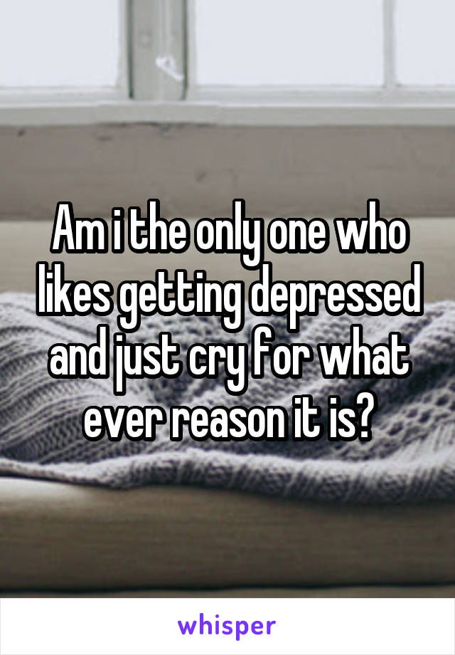 Am i the only one who likes getting depressed and just cry for what ever reason it is?