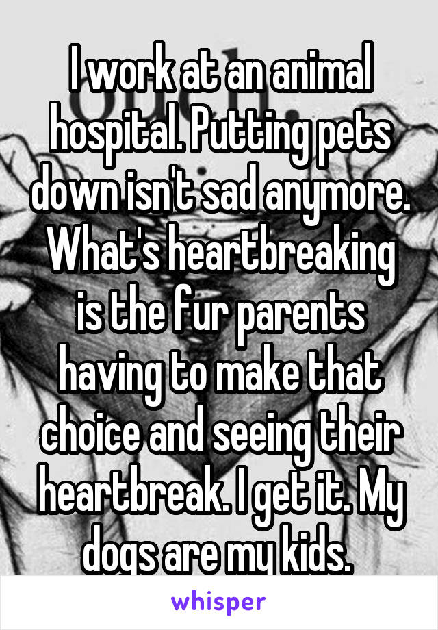 I work at an animal hospital. Putting pets down isn't sad anymore. What's heartbreaking is the fur parents having to make that choice and seeing their heartbreak. I get it. My dogs are my kids. 