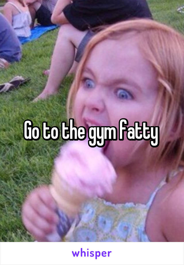 Go to the gym fatty 