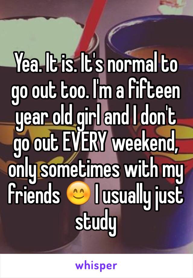 Yea. It is. It's normal to go out too. I'm a fifteen year old girl and I don't go out EVERY weekend, only sometimes with my friends 😊 I usually just study