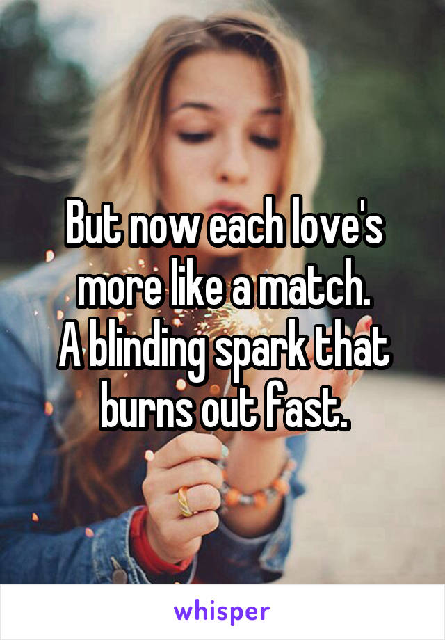 But now each love's more like a match.
A blinding spark that burns out fast.