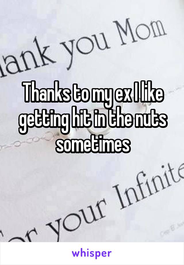 Thanks to my ex I like getting hit in the nuts sometimes
