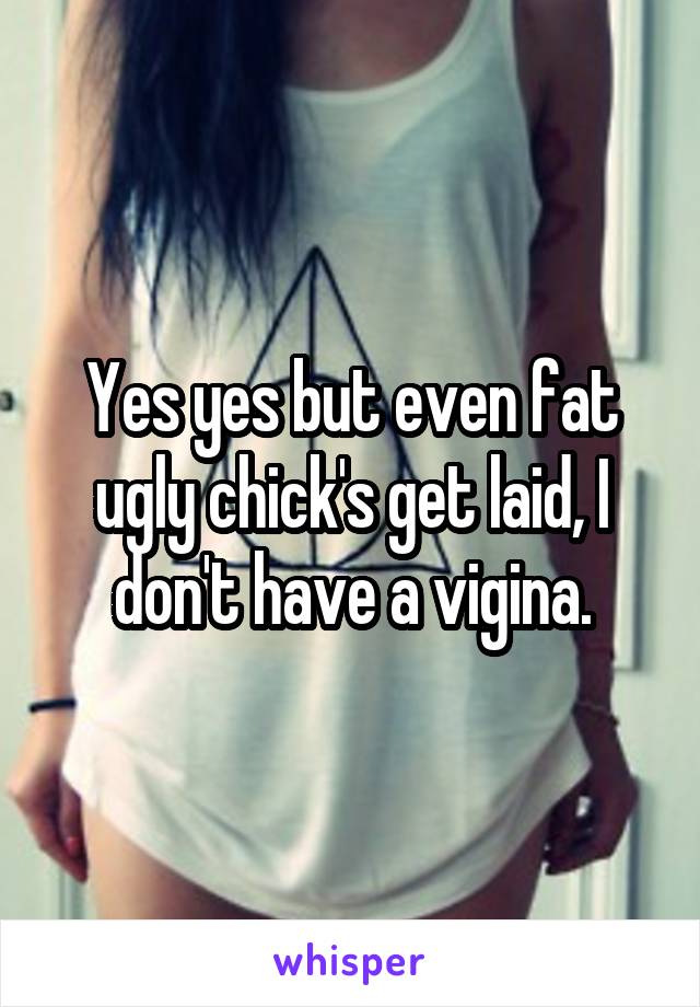 Yes yes but even fat ugly chick's get laid, I don't have a vigina.