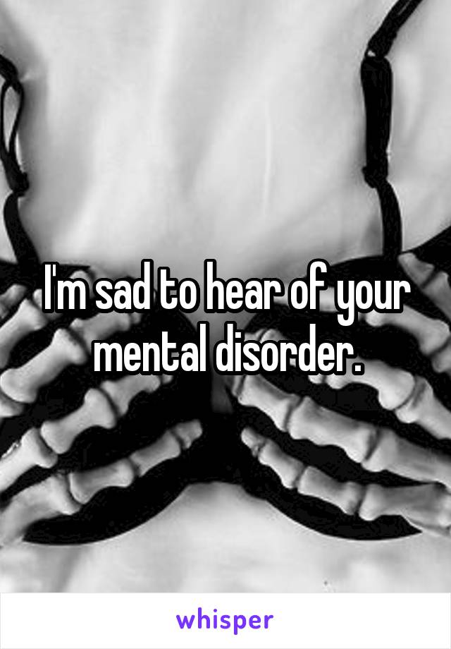 I'm sad to hear of your mental disorder.