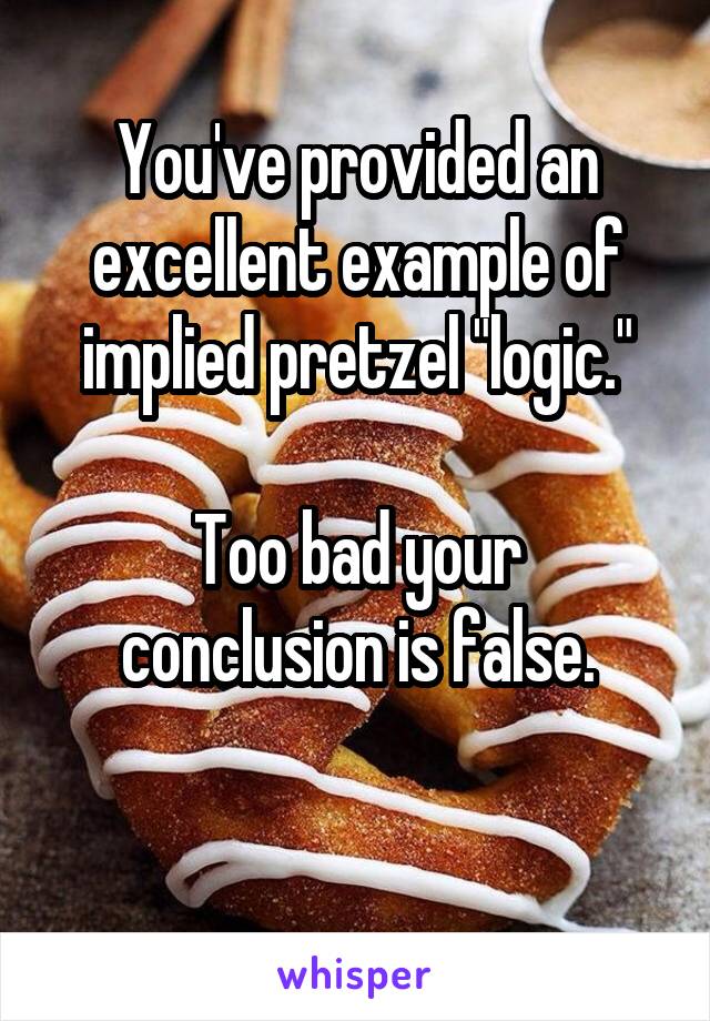 You've provided an excellent example of implied pretzel "logic."

Too bad your conclusion is false.

