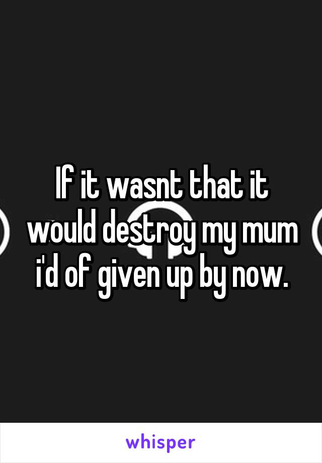 If it wasnt that it would destroy my mum i'd of given up by now.