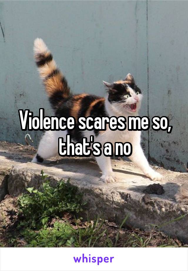 Violence scares me so, that's a no