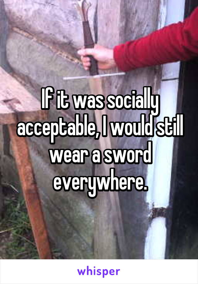 If it was socially acceptable, I would still wear a sword everywhere.