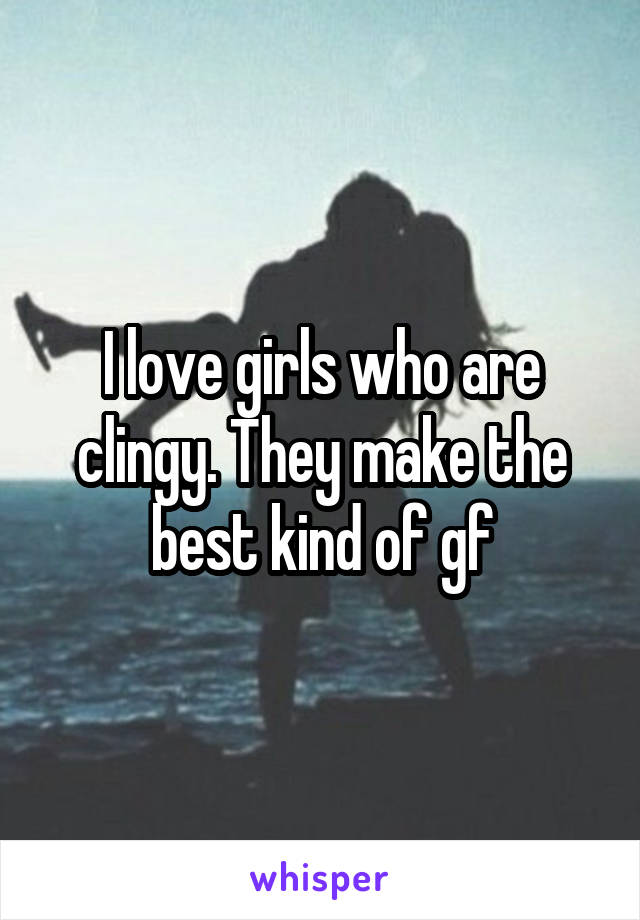 I love girls who are clingy. They make the best kind of gf