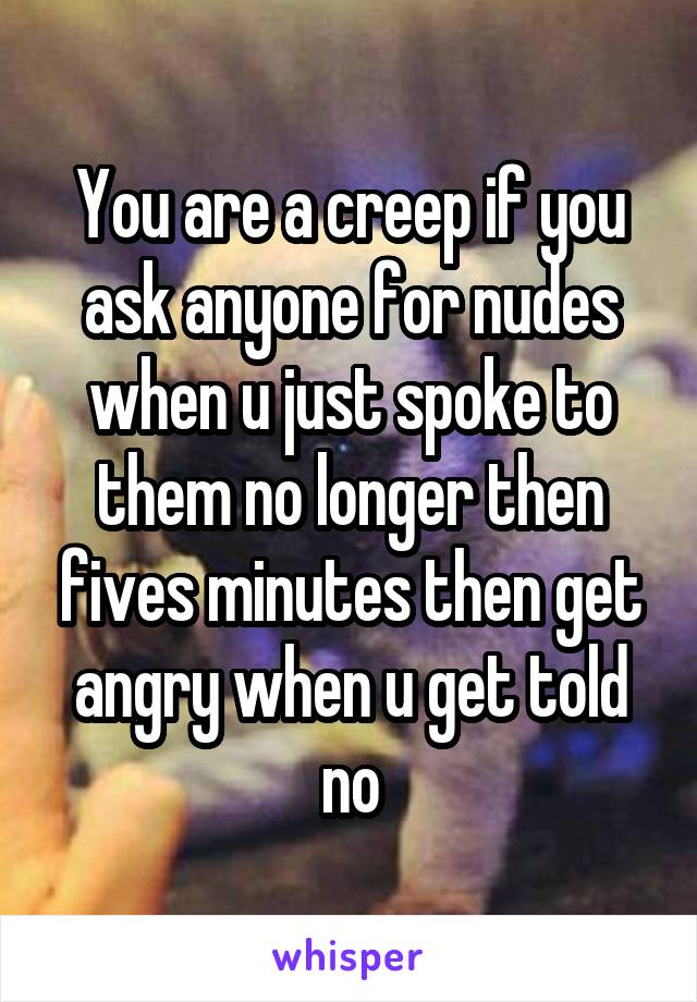 You are a creep if you ask anyone for nudes when u just spoke to them no longer then fives minutes then get angry when u get told no