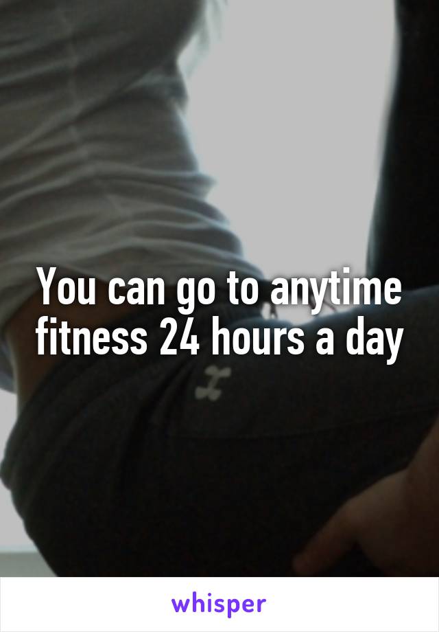 You can go to anytime fitness 24 hours a day
