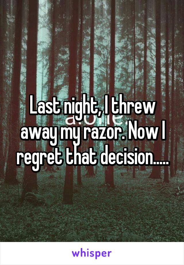 Last night, I threw away my razor. Now I regret that decision.....