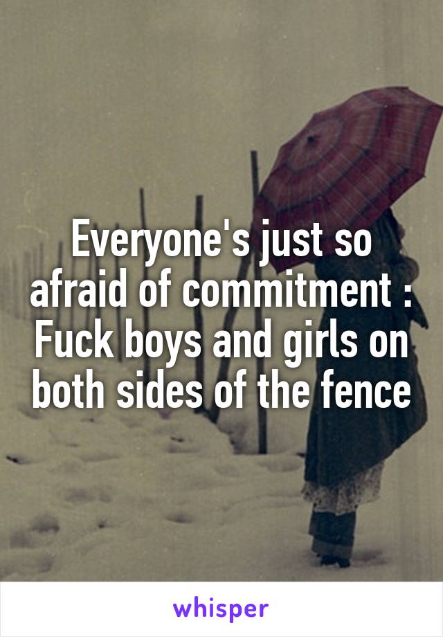 Everyone's just so afraid of commitment :\ Fuck boys and girls on both sides of the fence