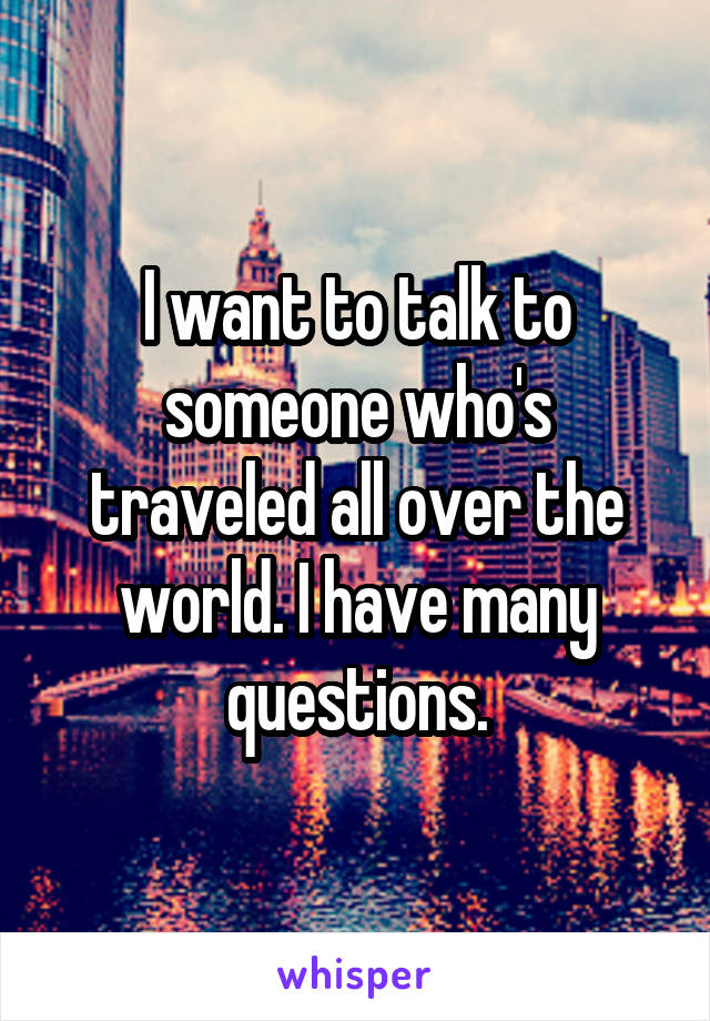 I want to talk to someone who's traveled all over the world. I have many questions.