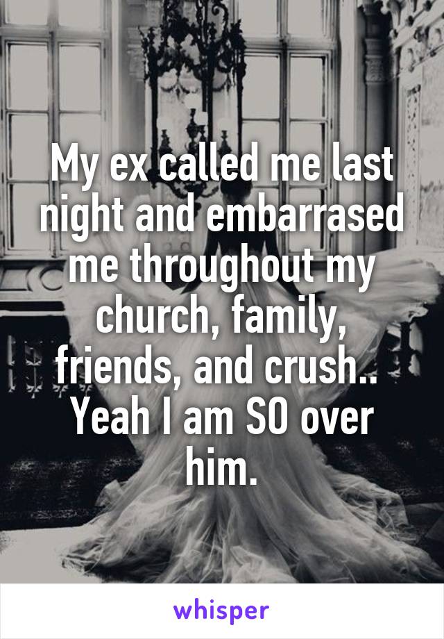 My ex called me last night and embarrased me throughout my church, family, friends, and crush.. 
Yeah I am SO over him.