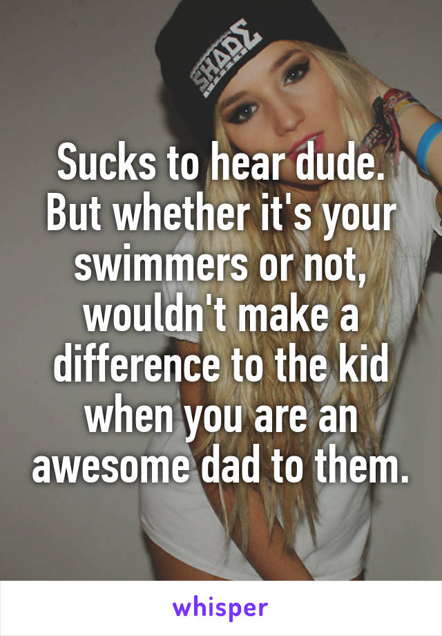 Sucks to hear dude. But whether it's your swimmers or not, wouldn't make a difference to the kid when you are an awesome dad to them.