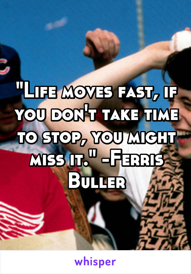 "Life moves fast, if you don't take time to stop, you might miss it." -Ferris Buller