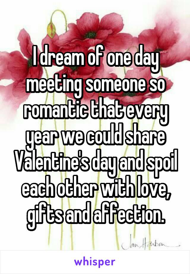 I dream of one day meeting someone so romantic that every year we could share Valentine's day and spoil each other with love, gifts and affection.