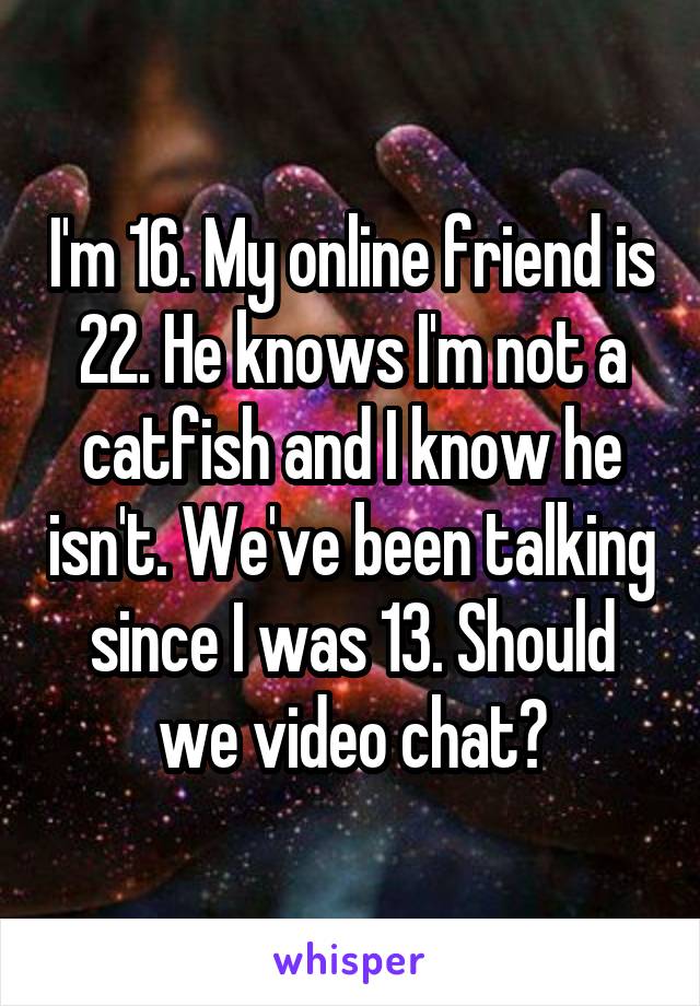 I'm 16. My online friend is 22. He knows I'm not a catfish and I know he isn't. We've been talking since I was 13. Should we video chat?