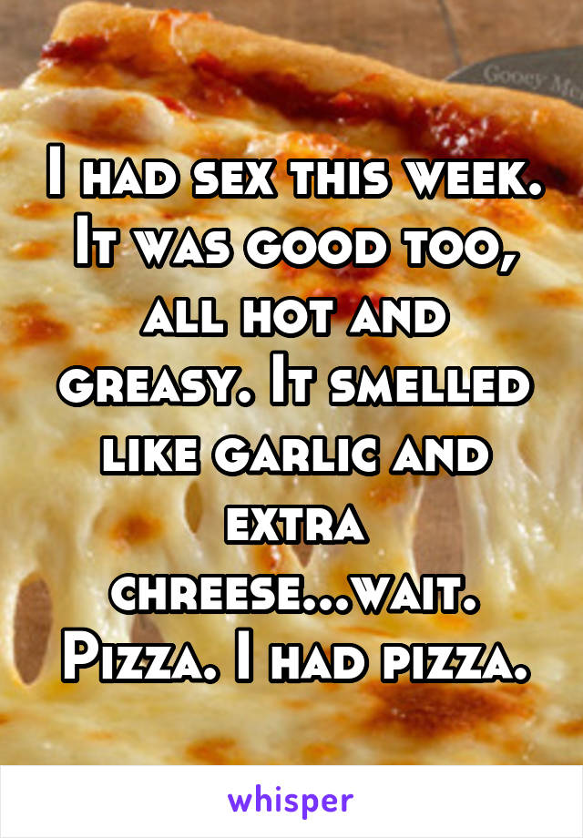 I had sex this week. It was good too, all hot and greasy. It smelled like garlic and extra chreese...wait. Pizza. I had pizza.