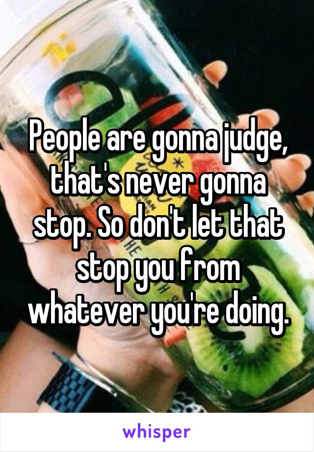 People are gonna judge, that's never gonna stop. So don't let that stop you from whatever you're doing.