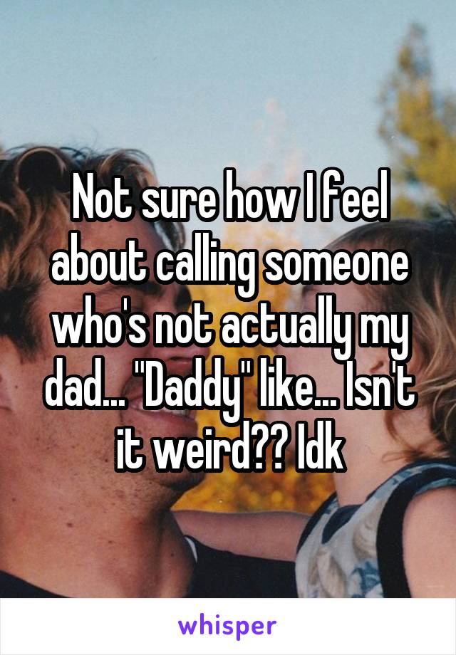 Not sure how I feel about calling someone who's not actually my dad... "Daddy" like... Isn't it weird?? Idk