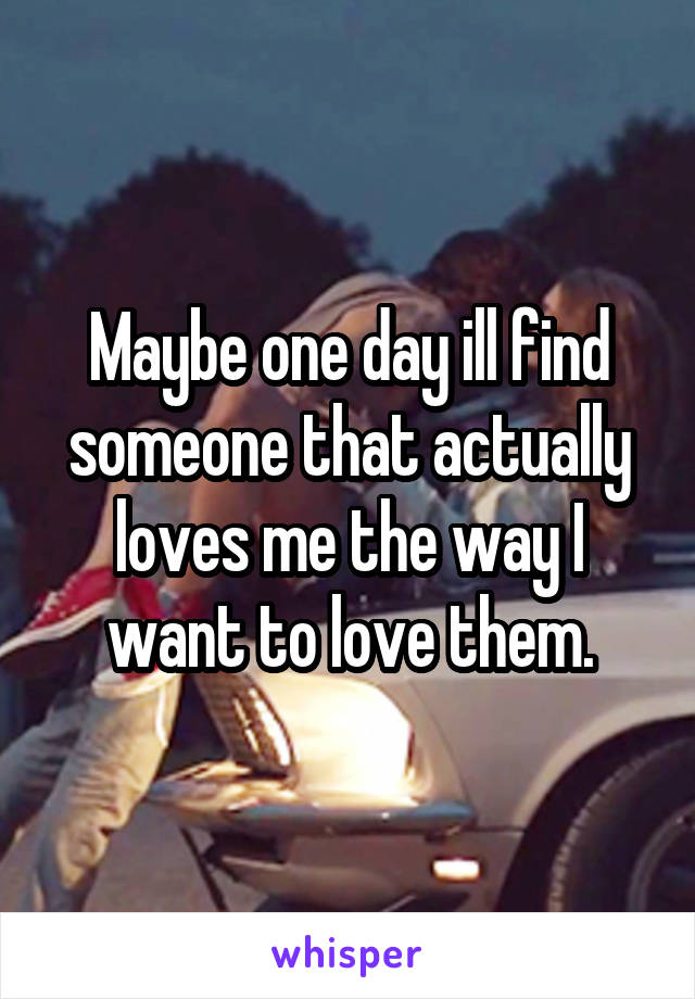 Maybe one day ill find someone that actually loves me the way I want to love them.
