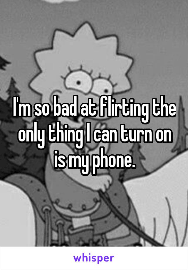 I'm so bad at flirting the only thing I can turn on is my phone.