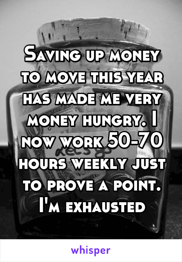 Saving up money to move this year has made me very money hungry. I now work 50-70 hours weekly just to prove a point. I'm exhausted