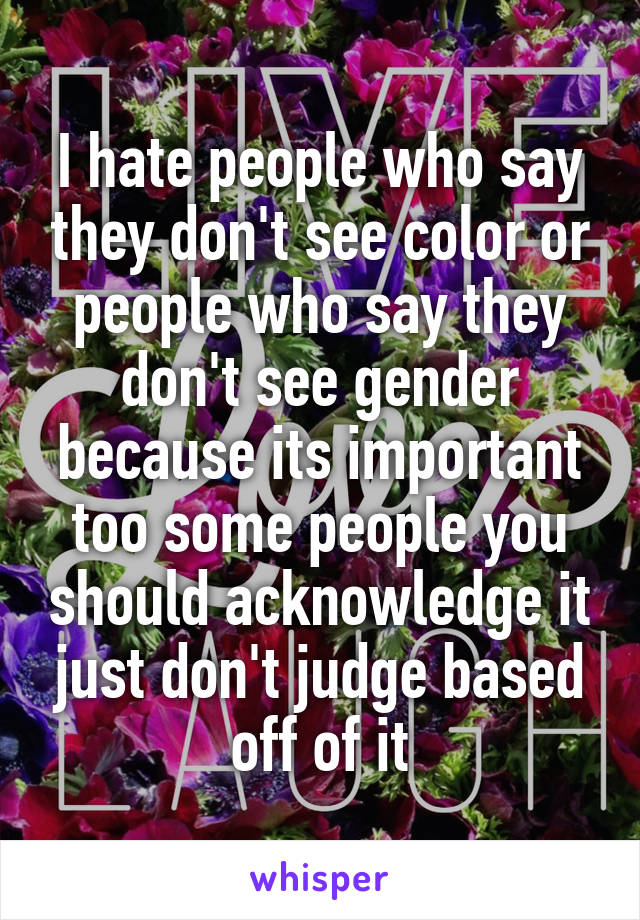 I hate people who say they don't see color or people who say they don't see gender because its important too some people you should acknowledge it just don't judge based off of it