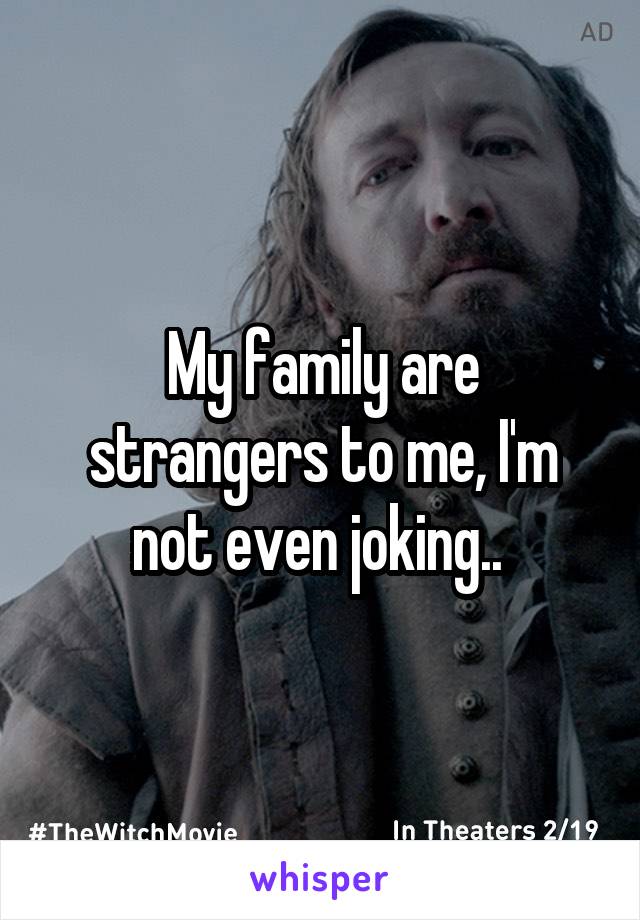 My family are strangers to me, I'm not even joking.. 