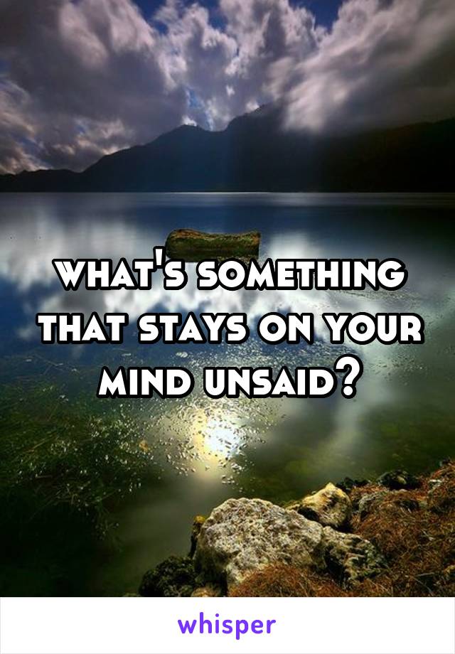 what's something that stays on your mind unsaid?