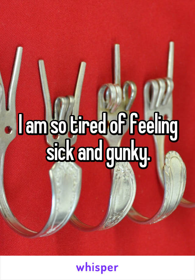 I am so tired of feeling sick and gunky.