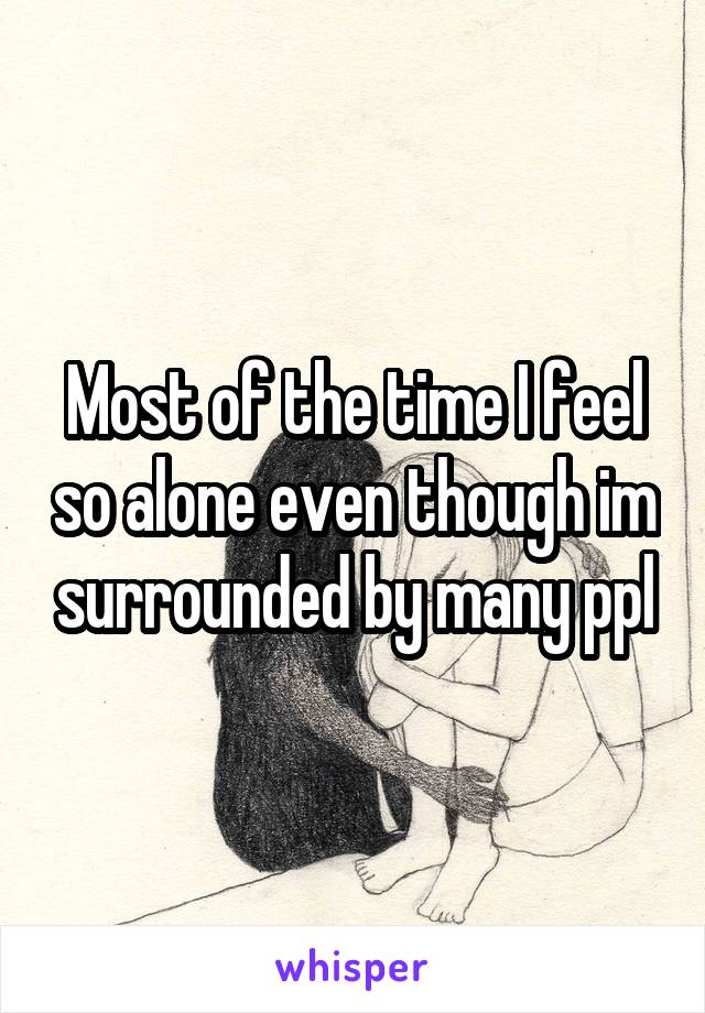 Most of the time I feel so alone even though im surrounded by many ppl