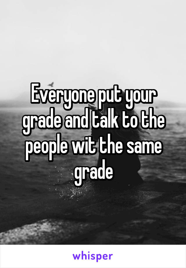 Everyone put your grade and talk to the people wit the same grade