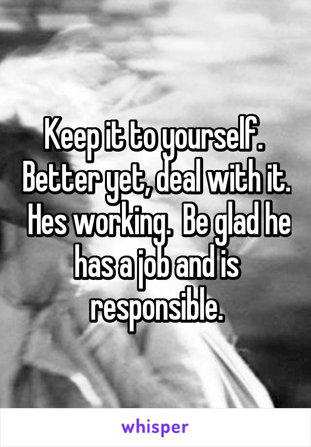 Keep it to yourself.  Better yet, deal with it.  Hes working.  Be glad he has a job and is responsible.