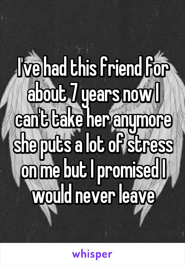 I've had this friend for about 7 years now I can't take her anymore she puts a lot of stress on me but I promised I would never leave