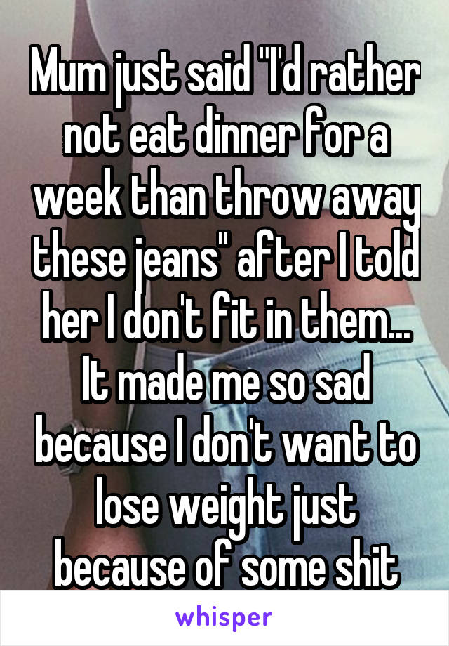 Mum just said "I'd rather not eat dinner for a week than throw away these jeans" after I told her I don't fit in them... It made me so sad because I don't want to lose weight just because of some shit