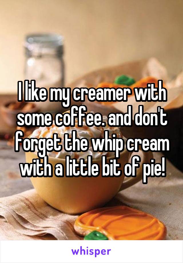 I like my creamer with some coffee. and don't forget the whip cream with a little bit of pie!