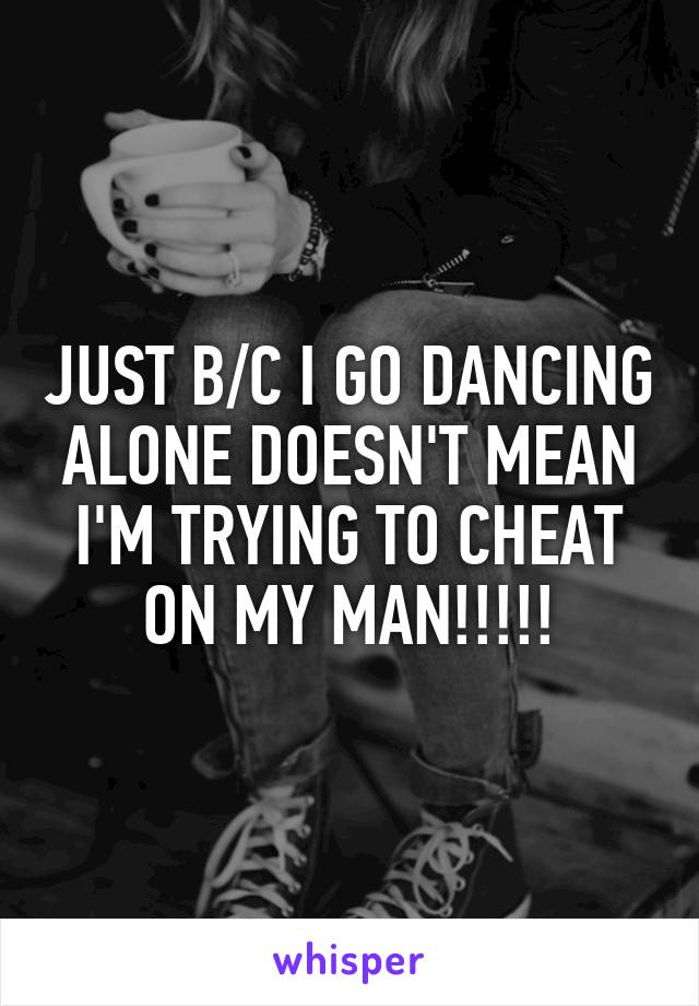 JUST B/C I GO DANCING ALONE DOESN'T MEAN I'M TRYING TO CHEAT ON MY MAN!!!!!