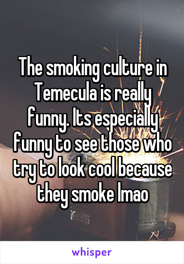 The smoking culture in Temecula is really funny. Its especially funny to see those who try to look cool because they smoke lmao