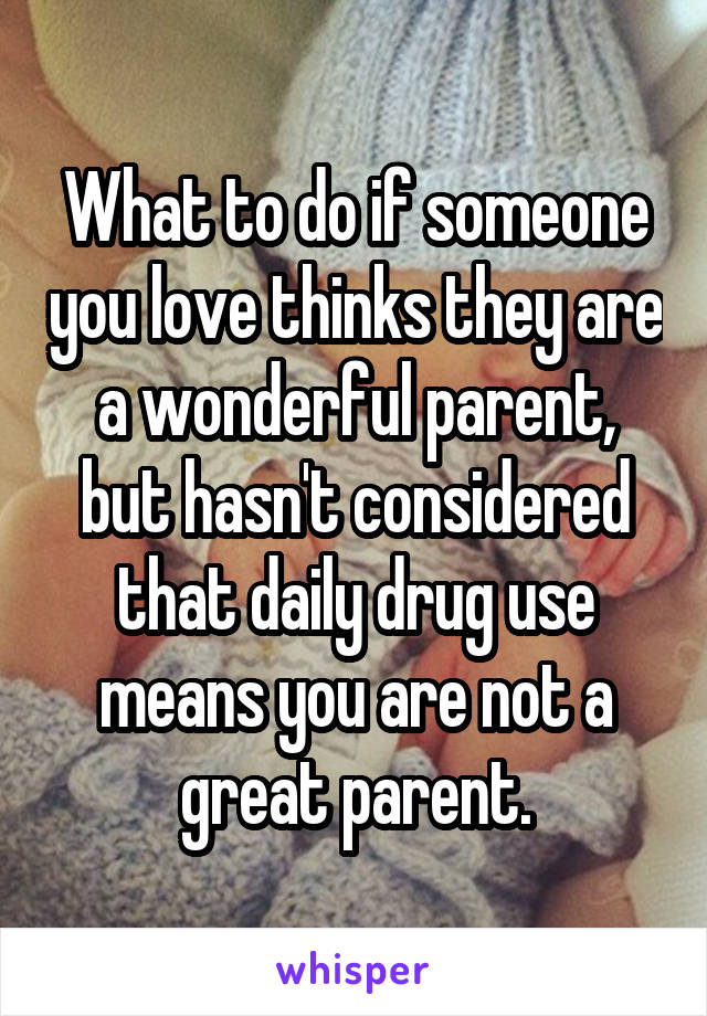 What to do if someone you love thinks they are a wonderful parent, but hasn't considered that daily drug use means you are not a great parent.