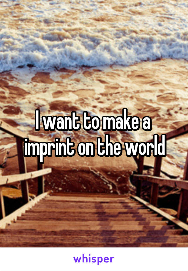 
I want to make a 
imprint on the world
