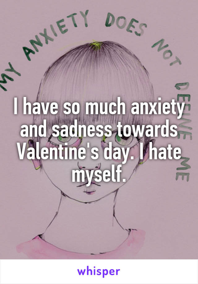 I have so much anxiety and sadness towards Valentine's day. I hate myself.