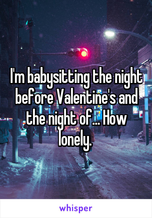 I'm babysitting the night before Valentine's and the night of... How lonely. 