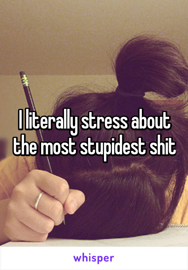 I literally stress about the most stupidest shit